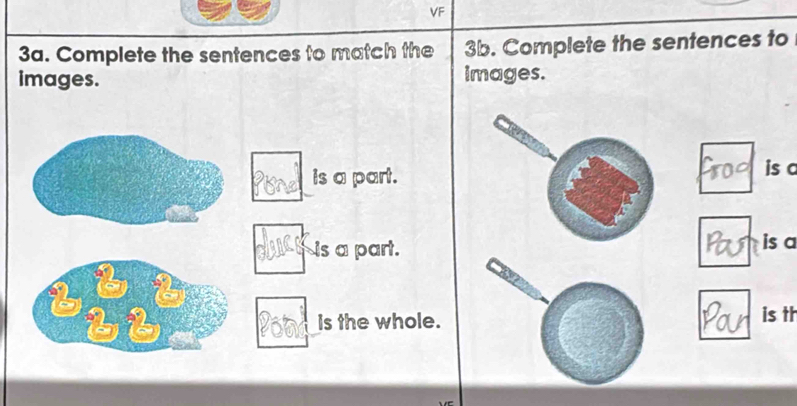 VF 
3a. Complete the sentences to match the 3b. Complete the sentences to 
images. images. 
is a part. 
is c 
Is a part. 
is a 
b 2
b6 Is the whole. is tt