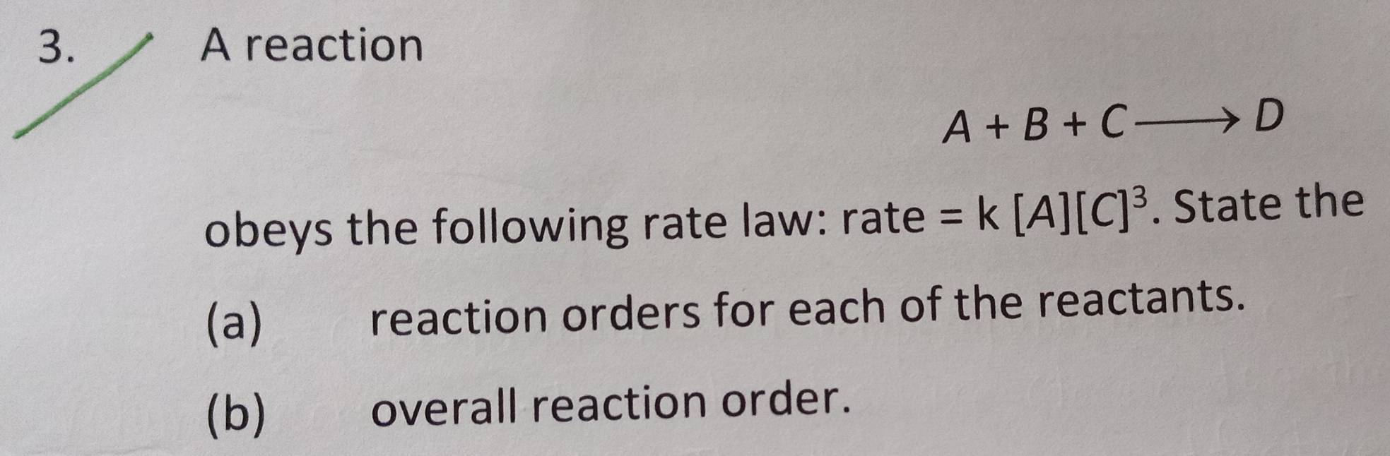 A reaction
A+B+Cto D
obeys the following rate law: r2 ate =k[A][C]^3. State the 
(a) reaction orders for each of the reactants. 
(b) overall reaction order.