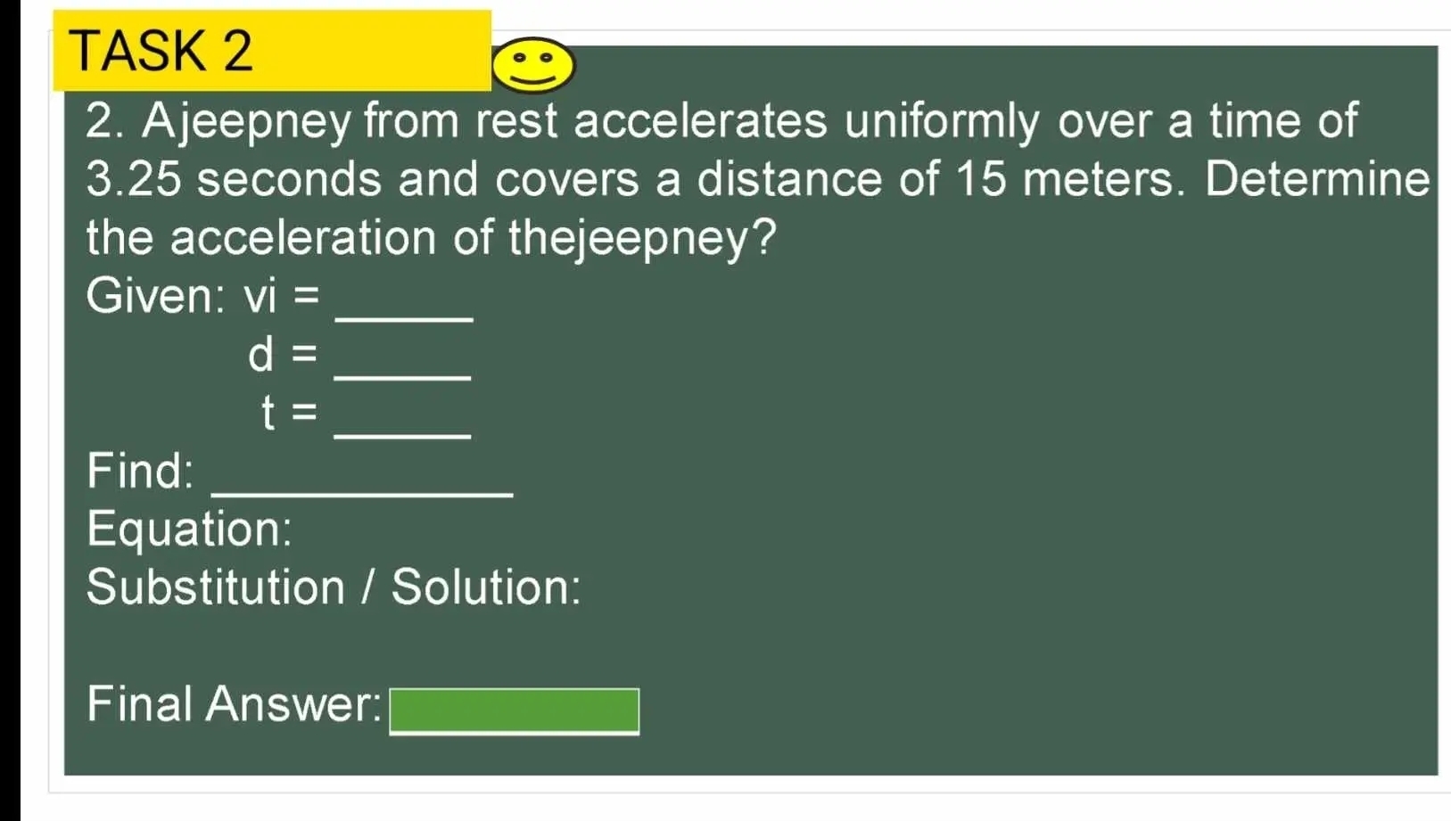 TASK 2 
2. Ajeepney from rest accelerates uniformly over a time of
3.25 seconds and covers a distance of 15 meters. Determine 
the acceleration of thejeepney? 
_ 
Given: vi=
d= _ 
_
t=
Find:_ 
Equation: 
Substitution / Solution: 
Final Answer: