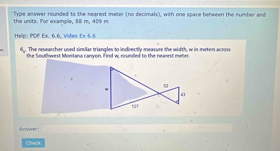 Type answer rounded to the nearest meter (no decimals), with one space between the number and
the units. For example, 88 m, 409 m
Help: PDF Ex. 6.6, Video Ex 6.6
n 6_6. The researcher used similar triangles to indirectly measure the width, w in meters across
the Southwest Montana canyon. Find w, rounded to the nearest meter.
52
w
43
127
Answer:
Check