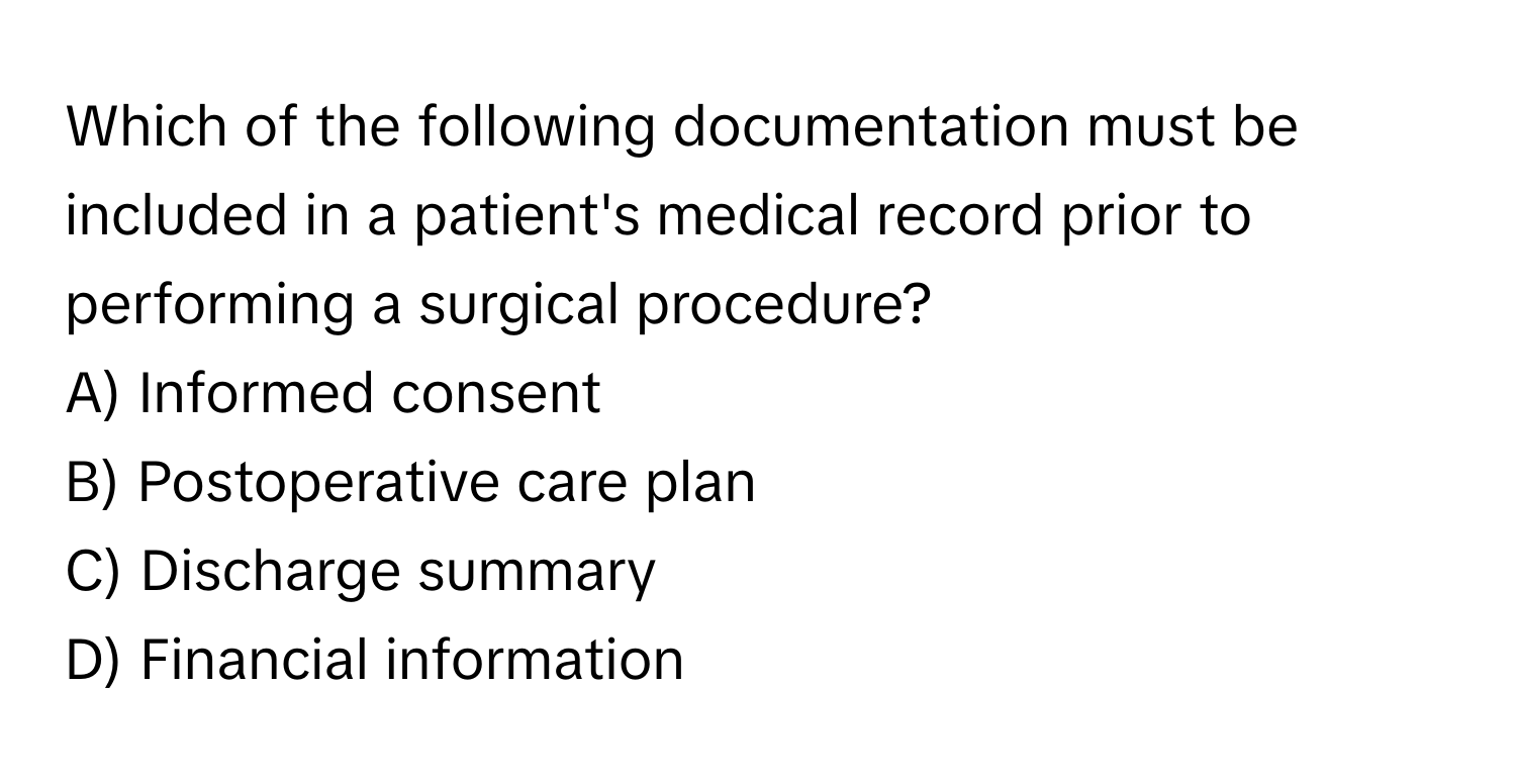 Which of the following documentation must be included in a patient's medical record prior to performing a surgical procedure? 

A) Informed consent 
B) Postoperative care plan 
C) Discharge summary 
D) Financial information