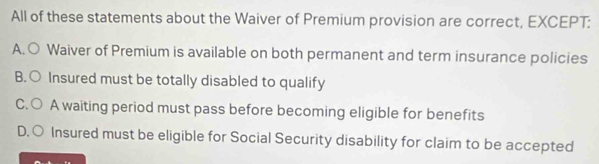 All of these statements about the Waiver of Premium provision are correct, EXCEPT:
A. ○ Waiver of Premium is available on both permanent and term insurance policies
B. ○ Insured must be totally disabled to qualify
C.○ A waiting period must pass before becoming eligible for benefits
D. ○ Insured must be eligible for Social Security disability for claim to be accepted