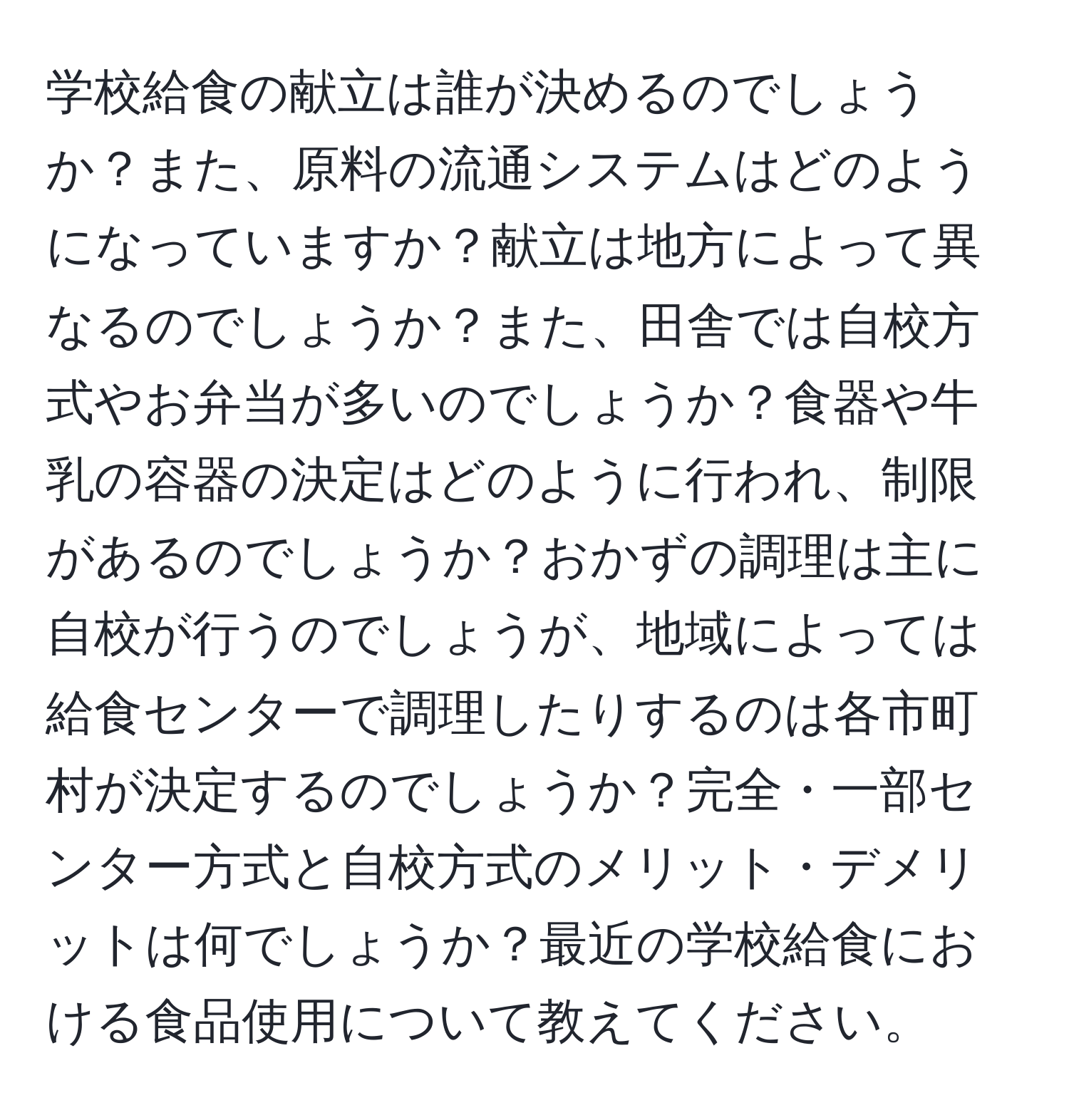 学校給食の献立は誰が決めるのでしょうか？また、原料の流通システムはどのようになっていますか？献立は地方によって異なるのでしょうか？また、田舎では自校方式やお弁当が多いのでしょうか？食器や牛乳の容器の決定はどのように行われ、制限があるのでしょうか？おかずの調理は主に自校が行うのでしょうが、地域によっては給食センターで調理したりするのは各市町村が決定するのでしょうか？完全・一部センター方式と自校方式のメリット・デメリットは何でしょうか？最近の学校給食における食品使用について教えてください。