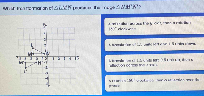 Which transformation of △ LMN produces the image △ L'M'N' ?
A reflection across the y-axis, then a rotation
180° clockwise.
A translation of 1.5 units left and 1.5 units down.
A translation of 1.5 units left, (.5 unit up, then a
reflection across the x-axis.
180° clockwise, then a reflection over the
A rotation
y-axis.