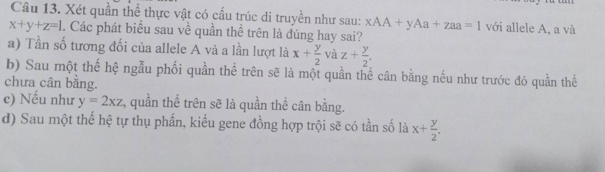 Xét quần thể thực vật có cấu trúc di truyền như sau: xAA+yAa+zaa=1 với allele A, a và
x+y+z=1. Các phát biểu sau về quần thể trên là đúng hay sai?
a) Tần số tương đối của allele A và a lần lượt là x+ y/2  và z+ y/2 .
b) Sau một thế hệ ngẫu phối quần thể trên sẽ là một quần thể cân bằng nếu như trước đó quần thể
chưa cân bằng.
c) Nếu như y=2xz , quần thể trên sẽ là quần thể cân bằng.
d) Sau một thế hệ tự thụ phấn, kiểu gene đồng hợp trội sẽ có tần số là x+ y/2 .