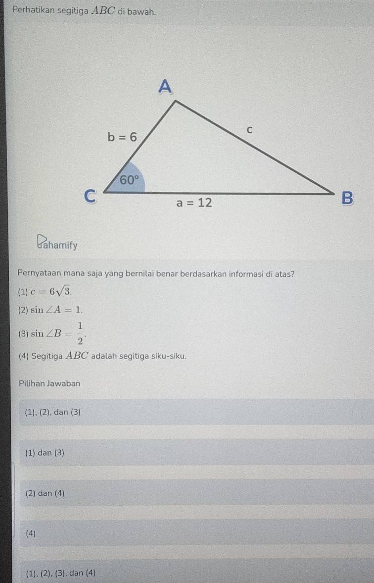 Perhatikan segitiga ABC di bawah.
Jahamify
Pernyataan mana saja yang bernilai benar berdasarkan informasi di atas?
(1) c=6sqrt(3).
(2) sin ∠ A=1.
(3) sin ∠ B= 1/2 .
(4) Segitiga ABC adalah segitiga siku-siku.
Pilihan Jawaban
(1), (2), dan (3)
(1) dan (3)
(2) dan (4)
(4)
(1), (2), (3), dan (4)