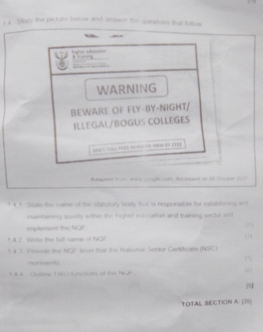 Study the picture below and answer the questions that follow 
higher adaciliste . — 

WARNING 
BEWARE OF FLY-BY-NIGHT/ 
ILLEGAL/BOGUS COLLEGES 
cnct tcll prée Noager: 0808 67 2222 
Aapted from waw songle.com. Accessed on U8 October 2021 
1 4 1. Staze the name of the statutory body that is responsible for establishing and 
maintaining quality within the higher education and training sector and 
implement the NQF 
142. Write the full name of NOF. (1) (1) 
t 4 3 Prvide the NOF level that the National Senior Certificate (NSC) 
represents. (1) 
14.4. Outline TWO functions of the NQH 
( 
[5] 
TOTAL SECTION A: [20]