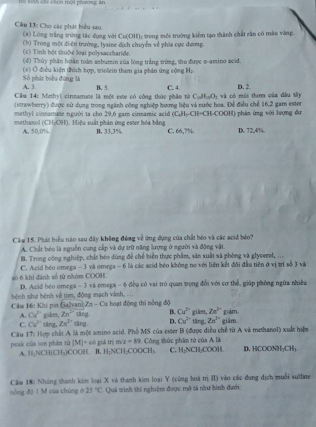 thi sinh chi chọn một phương an.
Câu 13: Cho các phát biểu sau:
(a) Lòng trắng trứng tác dụng với Cu(OH 05 trong môi trường kiểm tạo thành chất rắn có màu vàng.
(b) Trong một điện trường, lysine dịch chuyển về phía cực dương.
(c) Tinh bột thuộc loại polysaccharide.
(d) Thủy phân hoàn toàn anbumin của lòng trắng trứng, thu được α-amino acid.
(e) Ở điều kiện thích hợp, triolein tham gia phân ứng cộng H_2.
Số phát biểu đúng là
A. 3 B. 5. C. 4. D. 2.
Câu 14: Methyl cinnamate là một este có công thức phân tử C_10H_10O_2 và có mùi thơm của dầu tây
(strawberry) được sử dụng trong ngành công nghiệp hương liệu và nước hoa. Để điều chế 16,2 gam ester
methyl cinnamate người ta cho 29,6 gam cinnamic acid (C_6H_5-CH=CH-COO H) phản ứng với lượng dư
methanol (CH_3OH).  Hiệu suất phản ứng ester hóa bằng
A. 50,0%. B. 33,3%. C. 66,7%. D. 72,4%.
Câu 15. Phát biểu nào sau đây không đúng về ứng dụng của chất béo và các acid béo?
A. Chất béo là nguồn cung cấp và dự trữ năng lượng ở người và động vật.
B. Trong công nghiệp, chất béo dùng để chế biển thực phẩm, sản xuất xà phòng và glycerol, ...
C. Acid béo omega - 3 và omega - 6 là các acid béo không no với liên kết đôi đầu tiên ở vị trí số 3 và
só 6 khi đánh số từ nhóm COOH.
D. Acid béo omega - 3 và omega - 6 đều có vai trò quan trọng đổi với cơ thể, giúp phòng ngừa nhiều
bệnh như bệnh về tim, động mạch vành, ...
Câu 16: Khi pin Galvani Zn-Cu hoạt động thì nông độ
B. Cu^(2+)
A. Cu^(2+) giàm, Zn^(2+) tāng giảm, Zn^(2+) giảm.
D. Cu^(2+)
C. Cu^(2+) tāng, Zn^(2+) tāng. tǎng, Zn^(2+) giám
Câu 17: Hợp chất A là một amino acid. Phổ MS của ester B (được diều chế từ A và methanol) xuất hiện
peak của ion phân tứ [M]+cd giá trì m/z=89 Công thức phân tử của A là
A. H_2NCH(CH_3) COOH. B. H_2NCH_2COOCH_3. C. H_2NCH_2COOH. D. HCO ONH_3CH_3
Câu 18: Nhúng thanh kim loại X và thanh kim loại Y (cùng hoá trị II) vào các dung dịch muối sulfate
nổng độ 1 M của chúng ở 25°C Quả trình thí nghiệm được mô tả như hình dưới: