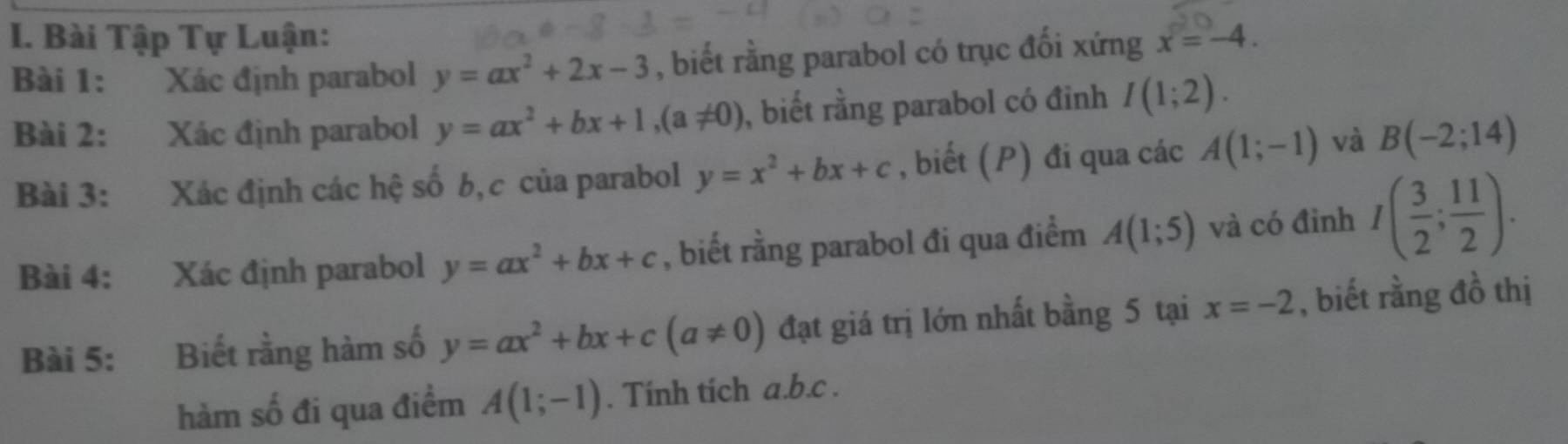 Bài Tập Tự Luận: x=-4. 
Bài 1: Xác định parabol y=ax^2+2x-3 , biết rằng parabol có trục đối xứng 
Bài 2: Xác định parabol y=ax^2+bx+1, (a!= 0) , biết rằng parabol có đỉnh I(1;2). 
Bài 3: Xác định các hệ số b,c của parabol y=x^2+bx+c , biết (P) đi qua các A(1;-1) và B(-2;14)
Bài 4: Xác định parabol y=ax^2+bx+c , biết rằng parabol đi qua điểm A(1;5) và có đinh I( 3/2 ; 11/2 ). 
Bài 5: Biết rằng hàm số y=ax^2+bx+c(a!= 0) đạt giá trị lớn nhất bằng 5 tại x=-2 , biết rằng đồ thị 
hàm số đi qua điểm A(1;-1). Tính tích a. b.c.