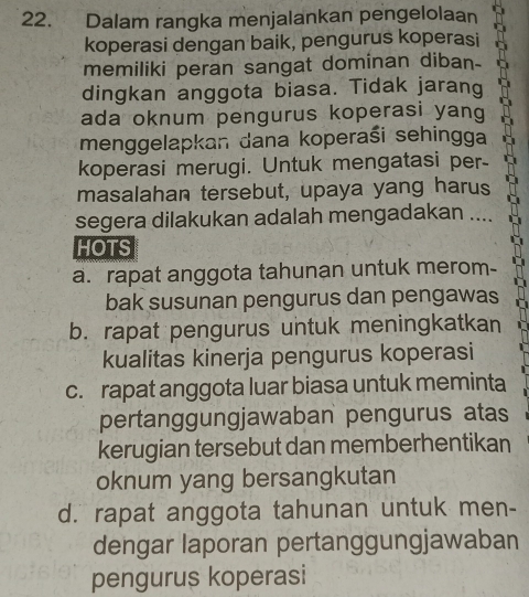 Dalam rangka menjalankan pengelolaan
koperasi dengan baik, pengurus koperasi
memiliki peran sangat dominan diban-
dingkan anggota biasa. Tidak jarang
ada oknum pengurus koperasi yang
menggelapkan dana koperaśi sehingga
koperasi merugi. Untuk mengatasi per-
masalahan tersebut, upaya yang harus
segera dilakukan adalah mengadakan ....
HOTS
a. rapat anggota tahunan untuk merom-
bak susunan pengurus dan pengawas
b. rapat pengurus untuk meningkatkan
kualitas kinerja pengurus koperasi
c. rapat anggota luar biasa untuk meminta
pertanggungjawaban pengurus atas
kerugian tersebut dan memberhentikan
oknum yang bersangkutan
d. rapat anggota tahunan untuk men-
dengar laporan pertanggungjawaban
pengurus koperasi