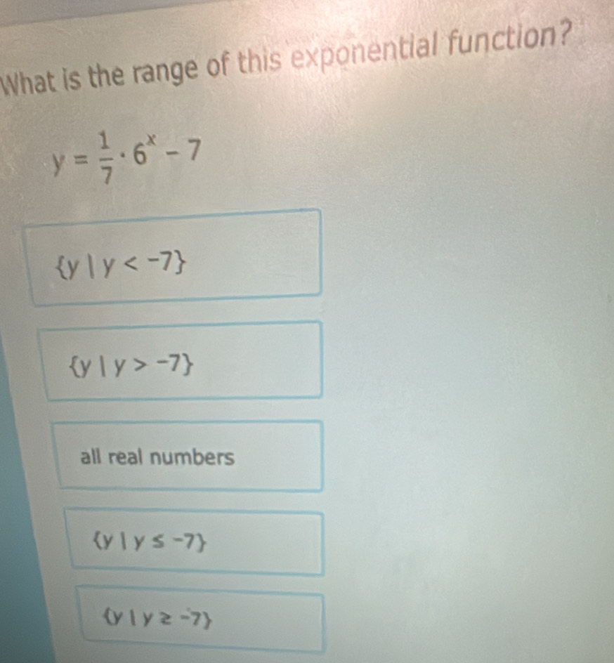 What is the range of this exponential function?
y= 1/7 · 6^x-7
 y|y
 y|y>-7
all real numbers
 y|y≤ -7
 y|y≥slant -7