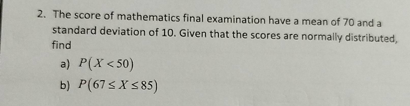 The score of mathematics final examination have a mean of 70 and a 
standard deviation of 10. Given that the scores are normally distributed, 
find 
a) P(X<50)
b) P(67≤ X≤ 85)