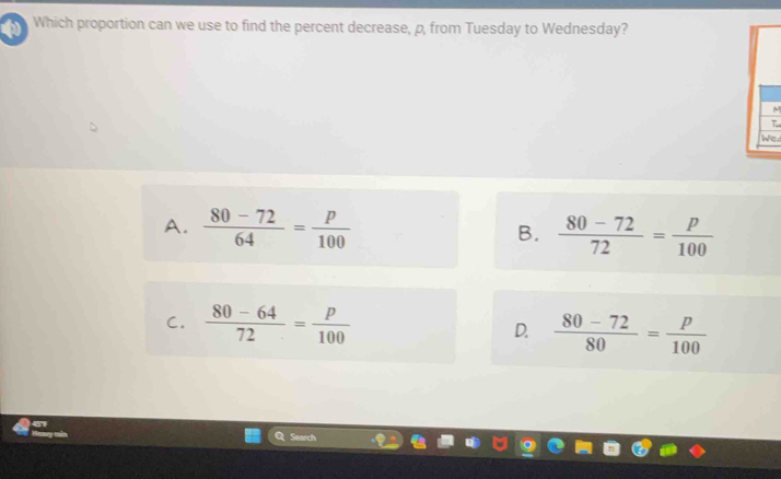 Which proportion can we use to find the percent decrease, p, from Tuesday to Wednesday?
M
T
We
A.  (80-72)/64 = p/100  B.  (80-72)/72 = p/100 
C.  (80-64)/72 = p/100  D.  (80-72)/80 = p/100 