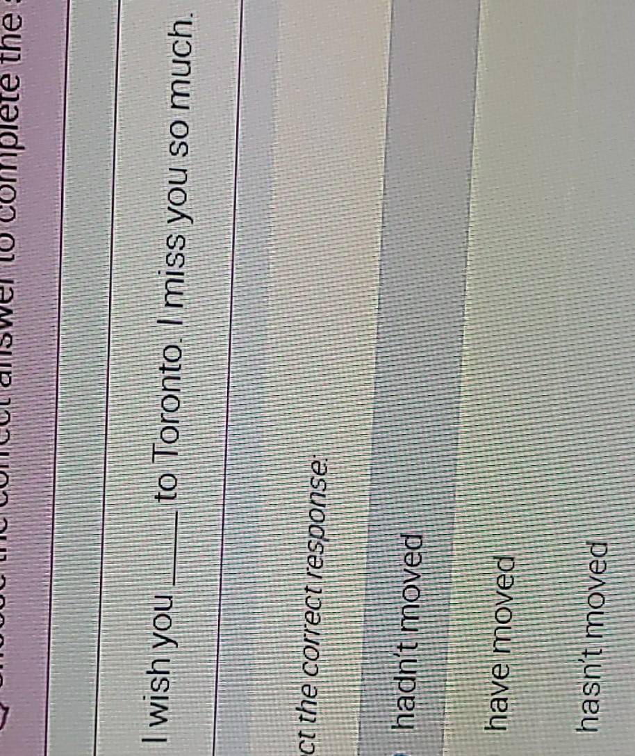 answer to complete the .
I wish you_ to Toronto. I miss you so much.
ct the correct response:
hadn't moved
have moved
hasn't moved