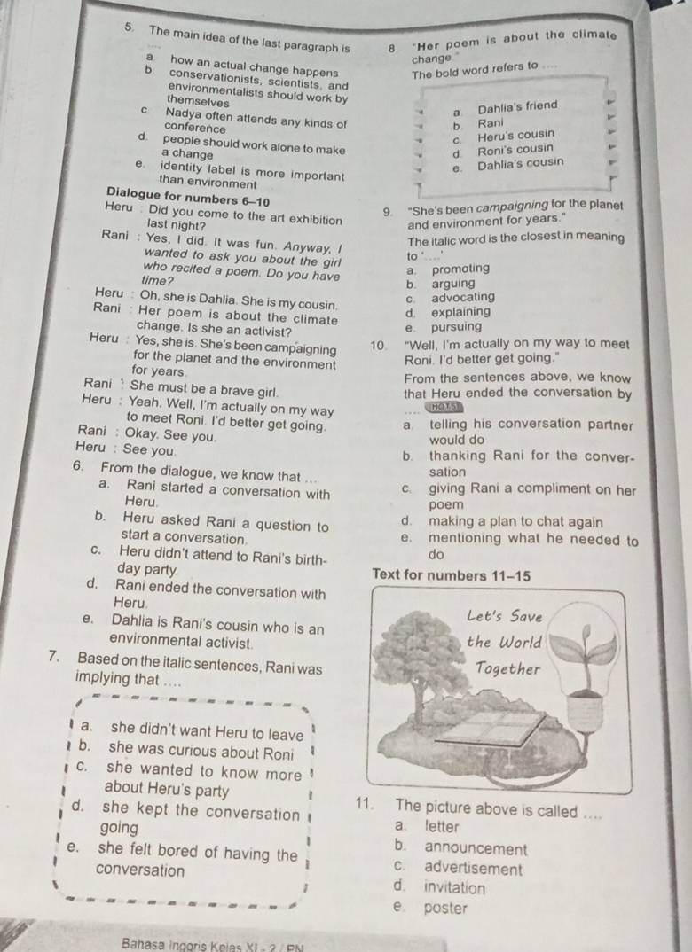 The main idea of the last paragraph is 8. “Her poem is about the climate
change."
a how an actual change happens The bold word refers to ....
b. conservationists, scientists, and
environmentalists should work by
themselves
a Dahlia's friend
c. Nadya often attends any kinds of
conference
b Rani
c Heru's cousin
d. people should work alone to make
a change
d Roni's cousin
e. Dahlia's cousin
e. identity label is more importan
than environment
Dialogue for numbers 6-10
9 "She's been campaigning for the planet
Heru: Did you come to the art exhibition
last night?
and environment for years."
Rani : Yes, I did. It was fun. Anyway, I
The italic word is the closest in meaning
wanted to ask you about the girl
to ".'
who recited a poem. Do you have
a. promoting
time? b arguing
c advocating
Heru : Oh, she is Dahlia. She is my cousin.
Rani : Her poem is about the climate
d. explaining
change. Is she an activist?
e pursuing
Heru : Yes, she is. She's been campaigning
10. "Well, I'm actually on my way to meet
for the planet and the environment
Roni. I'd better get going.'
for years From the sentences above, we know
Rani  She must be a brave girl.
that Heru ended the conversation by
Heru : Yeah. Well, I'm actually on my way
(HOT5
to meet Roni. I'd better get going. a telling his conversation partner
Rani : Okay. See you.
would do
Heru : See you
b. thanking Rani for the conver-
6. From the dialogue, we know that .. sation
a. Rani started a conversation with c. giving Rani a compliment on her
Heru. poem
b. Heru asked Rani a question to d. making a plan to chat again
start a conversation. e. mentioning what he needed to
c. Heru didn't attend to Rani's birth-
do
day parly Text for numbers 11-15
d. Rani ended the conversation with
Heru
e. Dahlia is Rani's cousin who is an
environmental activist.
7. Based on the italic sentences, Rani was
implying that ....
a. she didn't want Heru to leave
b. she was curious about Roni
c. she wanted to know more
about Heru's party 11. The picture above is called ....
d. she kept the conversation a. letter
going b. announcement
e. she felt bored of having the c. advertisement
conversation d. invitation
1
e poster
Bahasa Inggris Keias XI - 2 / PN