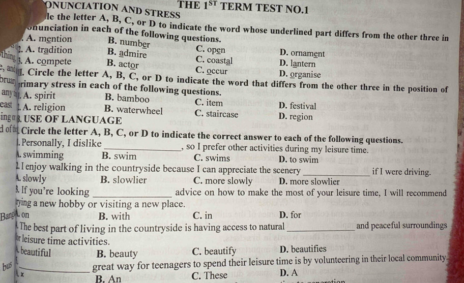 THE 1^(ST) TERM TEST NO. 1
ONUNCIATION AND STRESS
le the letter A, B, C, or D to indicate the word whose underlined part differs from the other three in
onunciation in each of the following questions.
A. mention B. number C. open D. ornament
2. A. tradition B. admire C. coastal D. lantern
thing 3. A. compete B. actor C. occur D. organise
, and ￥[. Circle the letter A, B, C, or D to indicate the word that differs from the other three in the position of
bruan rimary stress in each of the following questions.
any |. A. spirit B. bamboo C. item D. festival
east . A. religion B. waterwheel C. staircase D. region
ing « 3. USE OF LANGUAGE
d oft Circle the letter A, B, C, or D to indicate the correct answer to each of the following questions.
|.Personally, I dislike _, so I prefer other activities during my leisure time.
A. swimming B. swim C. swims D. to swim
2 enjoy walking in the countryside because I can appreciate the scenery _if I were driving.
A. slowly B. slowlier C. more slowly D. more slowlier
3. If you’re looking _advice on how to make the most of your leisure time, I will recommend
rying a new hobby or visiting a new place.
Bang A. on B. with C. in D. for
The best part of living in the countryside is having access to natural _and peaceful surroundings
or leisure time activities.
A. beautiful B. beauty C. beautify D. beautifies
bus _great way for teenagers to spend their leisure time is by volunteering in their local community
A x D. A
B. An C. These