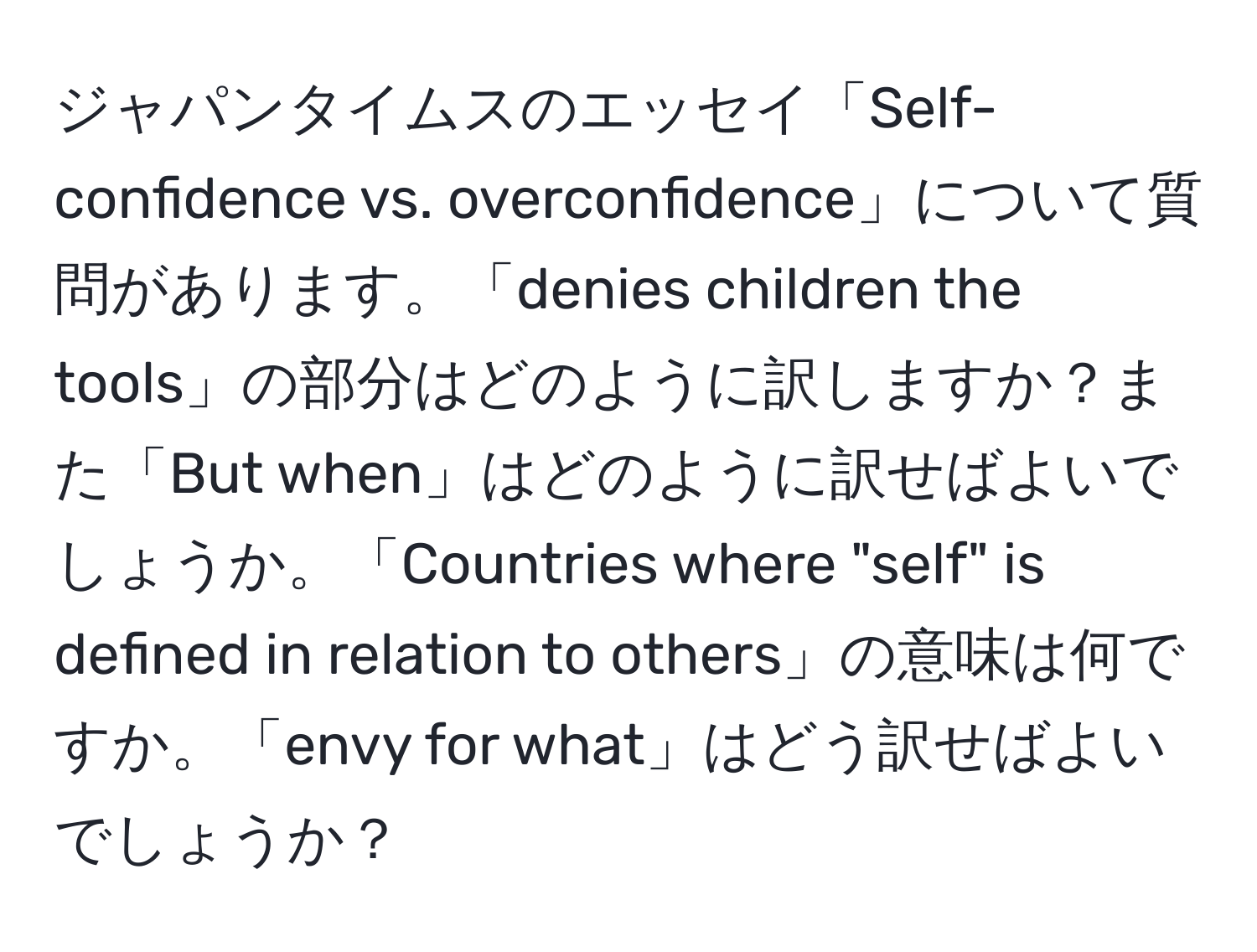 ジャパンタイムスのエッセイ「Self-confidence vs. overconfidence」について質問があります。「denies children the tools」の部分はどのように訳しますか？また「But when」はどのように訳せばよいでしょうか。「Countries where "self" is defined in relation to others」の意味は何ですか。「envy for what」はどう訳せばよいでしょうか？