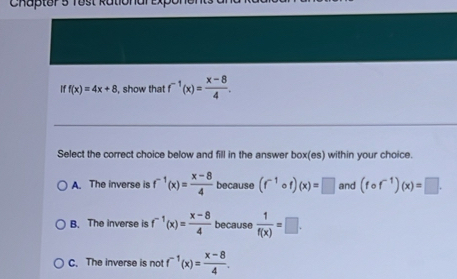 iff(x)=4x+8 , show that f^(-1)(x)= (x-8)/4 . 
Select the correct choice below and fill in the answer box(es) within your choice.
A. The inverse is f^(-1)(x)= (x-8)/4  because (f^(-1)circ f)(x)=□ and (fcirc f^(-1))(x)=□.
B. The inverse is f^(-1)(x)= (x-8)/4  because  1/f(x) =□.
C. The inverse is not f^(-1)(x)= (x-8)/4 .