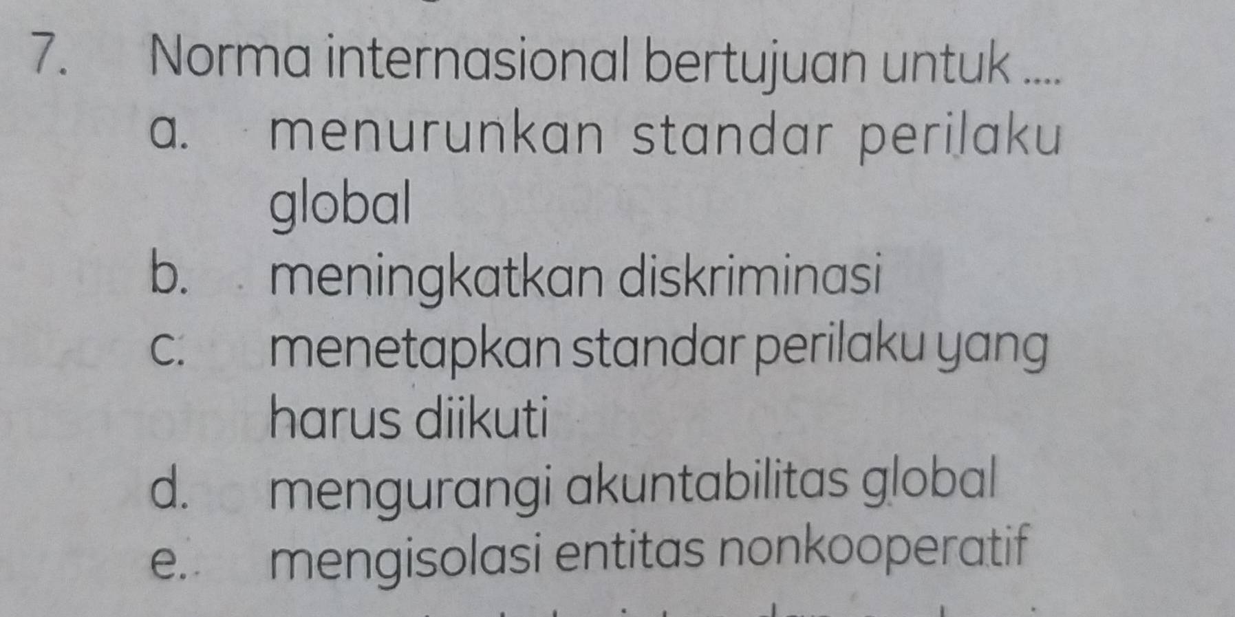 Norma internasional bertujuan untuk ....
a. menurunkan standar perilaku
global
b. meningkatkan diskriminasi
c. menetapkan standar perilaku yang
harus diikuti
d. mengurangi akuntabilitas global
e. mengisolasi entitas nonkooperatif