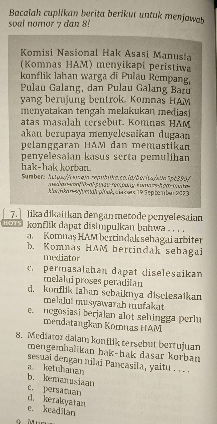 Bacalah cuplikan berita berikut untuk menjawab
soal nomor 7 dan 8!
Komisi Nasional Hak Asasi Manusia
(Komnas HAM) menyikapi peristiwa
konflik lahan warga di Pulau Rempang,
Pulau Galang, dan Pulau Galang Baru
yang berujung bentrok. Komnas HAM
menyatakan tengah melakukan mediasi
atas masalah tersebut. Komnas HAM
akan berupaya menyelesaikan dugaan
pelanggaran HAM dan memastikan
penyelesaian kasus serta pemulihan
hak-hak korban.
Sumber: https://rejogja.republika.co.id/berita/s0o5pt399/
mediasi-konflik-di-pulau-rempang-komnas-ham-minta-
klarifikasi-sejumlah-pihak, diakses 19 September 2023
7. Jika dikaitkan dengan metode penyelesaian
HOTS I konflik dapat disimpulkan bahwa . . . .
a. Komnas HAM bertindak sebagai arbiter
b. Komnas HAM bertindak sebagai
mediator
c. permasalahan dapat diselesaikan
melalui proses peradilan
d. konflik lahan sebaiknya diselesaikan
melalui musyawarah mufakat
e. negosiasi berjalan alot sehingga perlu
mendatangkan Komnas HAM
8. Mediator dalam konflik tersebut bertujuan
mengembalikan hak-hak dasar korban
sesuai dengan nilai Pancasila, yaitu . . . .
a. ketuhanan
b. kemanusiaan
c. persatuan
d. kerakyatan
e. keadilan
Mu