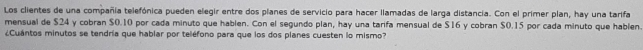 Los clientes de una compañia telefónica pueden elegir entre dos planes de servicio para hacer llamadas de larga distancia. Con el primer plan, hay una tarifa 
mensual de $24 y cobran $0.10 por cada minuto que hablen. Con el segundo plan, hay una tarifa mensual de $16 y cobran $0.15 por cada minuto que hablen. 
¿Cuántos minutos se tendría que hablar por teléfono para que los dos planes cuesten lo mismo?