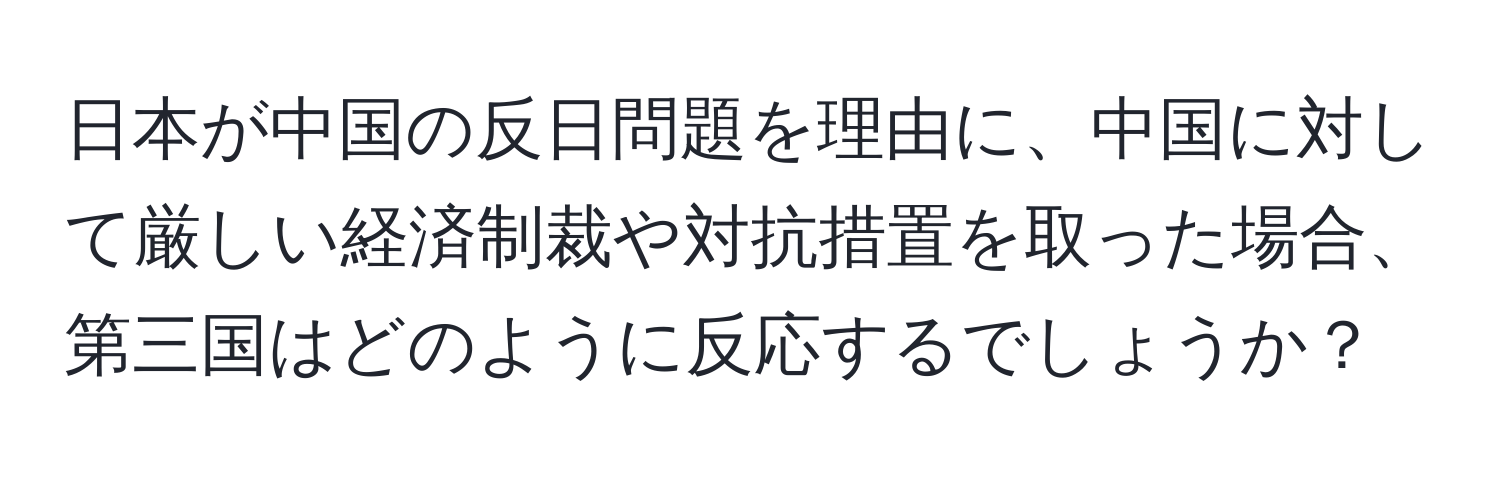 日本が中国の反日問題を理由に、中国に対して厳しい経済制裁や対抗措置を取った場合、第三国はどのように反応するでしょうか？