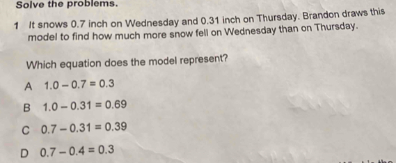 Solve the problems.
1 It snows 0.7 inch on Wednesday and 0.31 inch on Thursday. Brandon draws this
model to find how much more snow fell on Wednesday than on Thursday.
Which equation does the model represent?
A 1.0-0.7=0.3
B 1.0-0.31=0.69
C 0.7-0.31=0.39
D 0.7-0.4=0.3