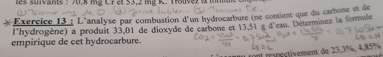 les suivants : 70,8 mg Cr et 53,2 mg K. Trouvez la lomue 
Exercice 13 : L'analyse par combustion d'un hydrocarbure (ne contient que du carbone et de 
l'hydrogène) a produit 33,01 de dioxyde de carbone et 13,51 g d'eau. Déterminez la formule 
empirique de cet hydrocarbure. 
Ont respectivement de 23,3%, 4,85%