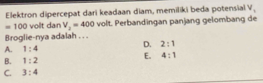 Elektron dipercepat dari keadaan diam, memiliki beda potensial V_1
=100 volt dan V_2=400 volt. Perbandingan panjang gelombang de
Broglie-nya adalah . . .
A. 1:4 D. 2:1
B. 1:2 E. 4:1
C. 3:4