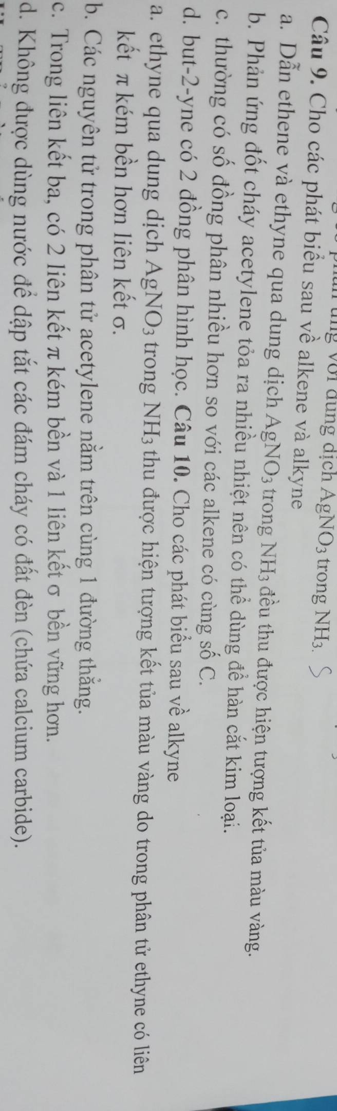 ng với đung dịch AgNO_3 trong NH3
Câu 9. Cho các phát biểu sau về alkene và alkyne
a. Dẫn ethene và ethyne qua dung dịch AgNO_3 trong NH_3 đều thu được hiện tượng kết tủa màu vàng.
b. Phản ứng đốt cháy acetylene tỏa ra nhiều nhiệt nên có thể dùng để hàn cắt kim loại.
c. thường có số đồng phân nhiều hơn so với các alkene có cùng số C.
d. but -2 -yne có 2 đồng phân hình học. Câu 10. Cho các phát biểu sau về alkyne
a. ethyne qua dung dịch AgNO_3 trong NH_3 thu được hiện tượng kết tủa màu vàng do trong phân tử ethyne có liên
kết π kém bền hơn liên kết σ.
b. Các nguyên tử trong phân tử acetylene nằm trên cùng 1 đường thắng.
c. Trong liên kết ba, có 2 liên kết π kém bền và 1 liên kếtσ bền vững hơn.
d. Không được dùng nước để dập tắt các đám cháy có đất đèn (chứa calcium carbide).