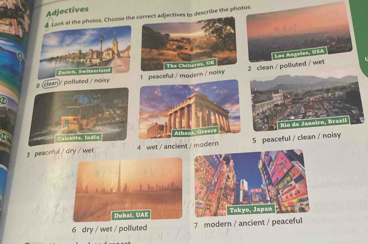 Adjectives
k at the photos. Choose thectives to describe the photos.
Los Angeles, USA
(clean / polluted / noisy1 peaceful / modern 2 clean / polluted / wet
Rio de Janeiro, Brazil
3 peaceful / dry / wet 4 wet / ancient / modern 5 peaceful / clean / noisy
Dubai, UAE
6 dry / wet / polluted 7 modern / ancient / peaceful