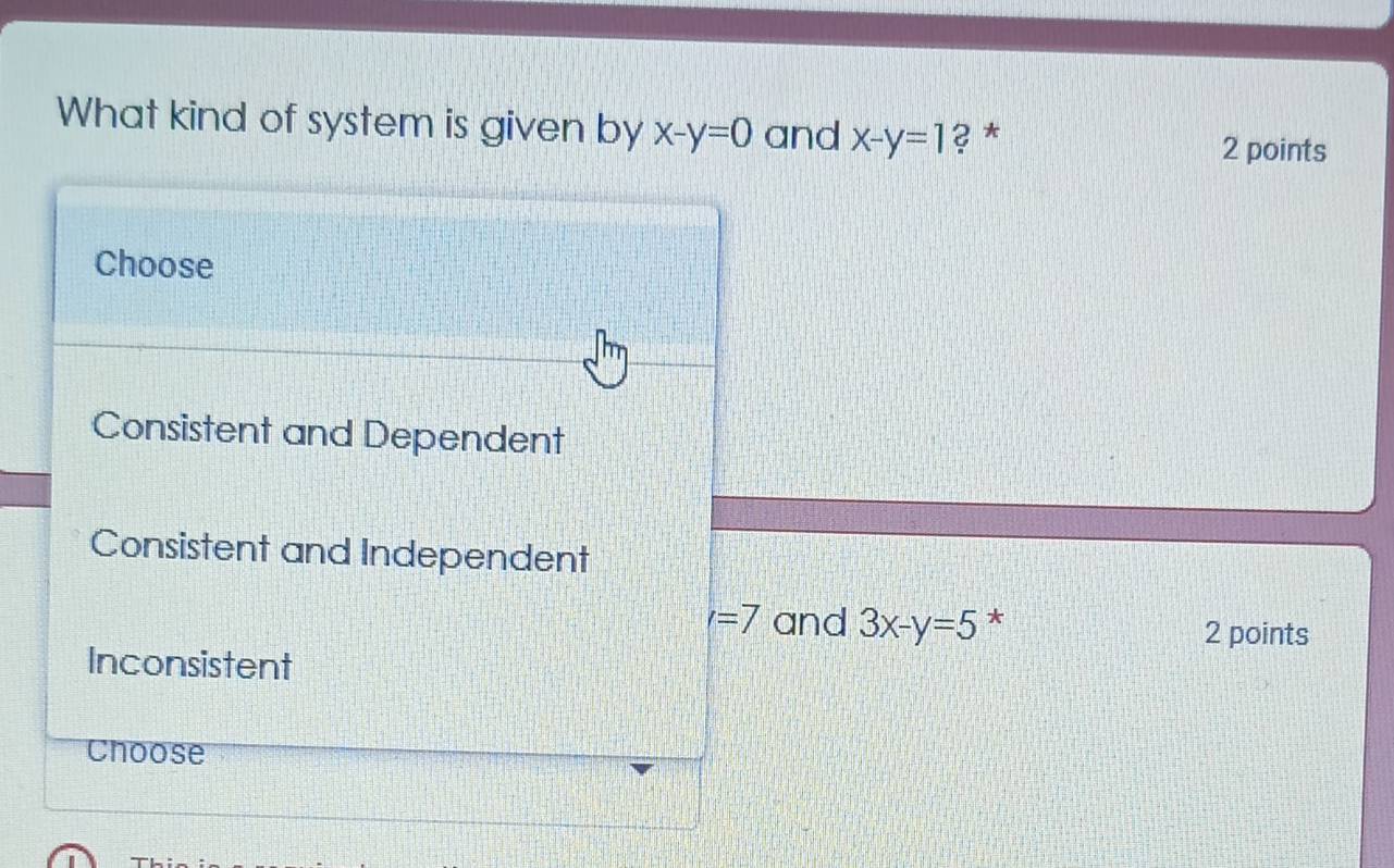 What kind of system is given by x-y=0 and x-y=1 ? * 2 points
Choose
Consistent and Dependent
Consistent and Independent
l=7 and 3x-y=5 *
2 points
Inconsistent
Choose