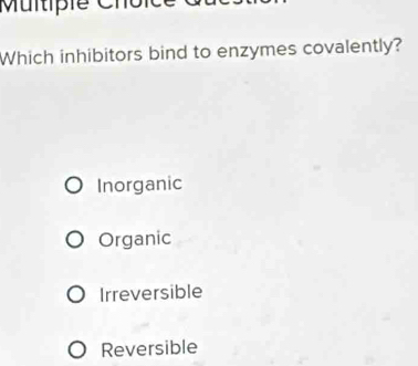 Which inhibitors bind to enzymes covalently?
Inorganic
Organic
Irreversible
Reversible