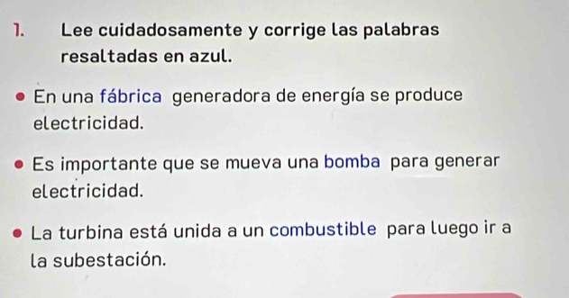 Lee cuidadosamente y corrige las palabras 
resaltadas en azul. 
En una fábrica generadora de energía se produce 
electricidad. 
Es importante que se mueva una bomba para generar 
electricidad. 
La turbina está unida a un combustible para luego ir a 
la subestación.