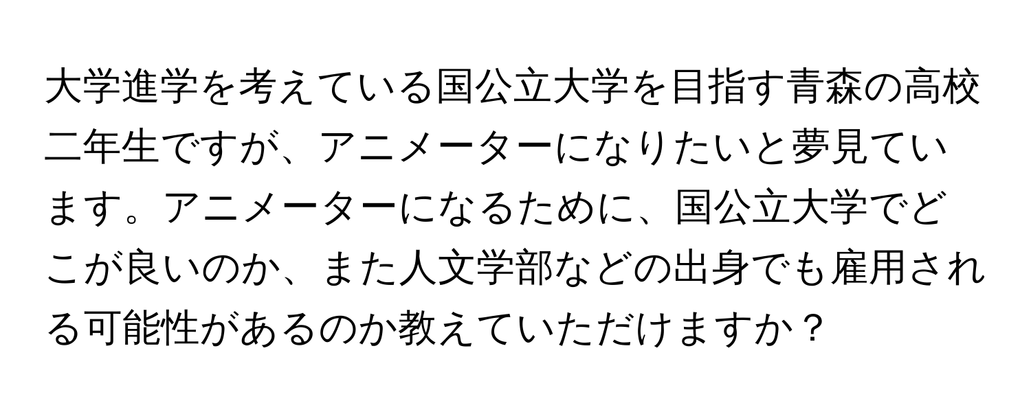 大学進学を考えている国公立大学を目指す青森の高校二年生ですが、アニメーターになりたいと夢見ています。アニメーターになるために、国公立大学でどこが良いのか、また人文学部などの出身でも雇用される可能性があるのか教えていただけますか？