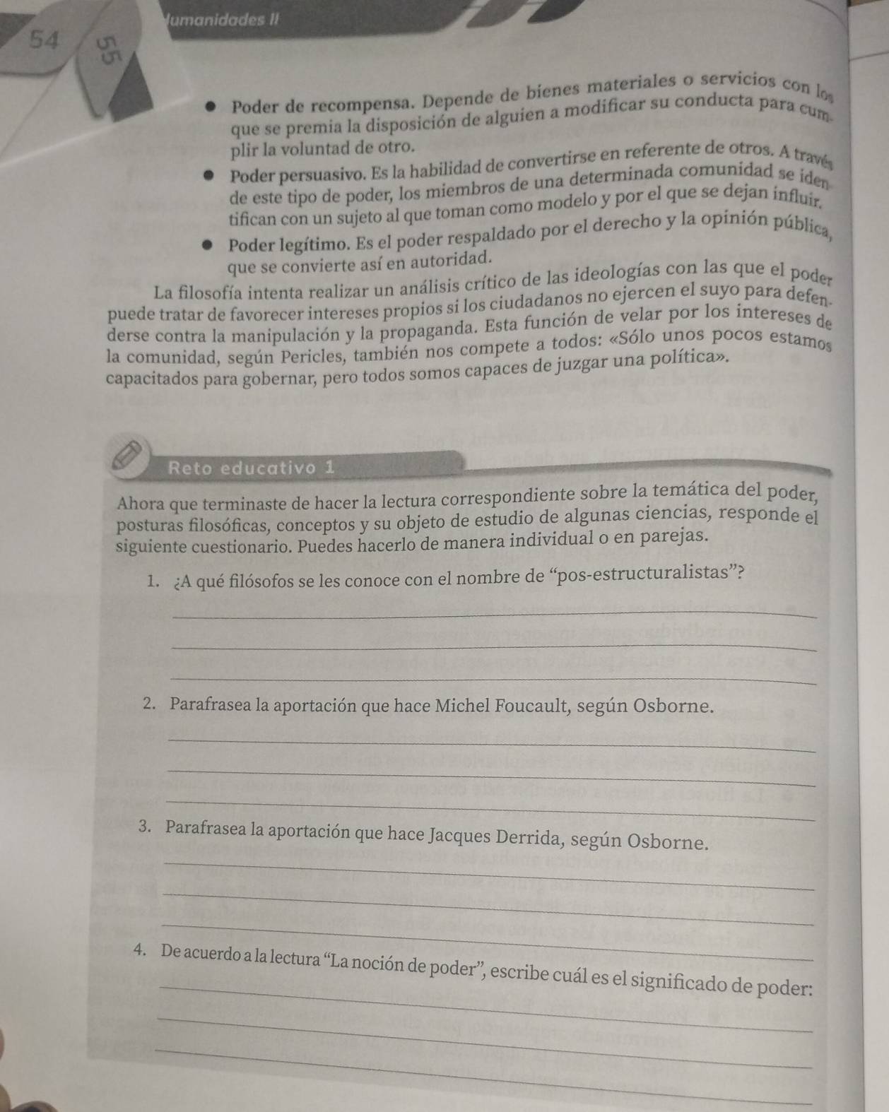 lumanidades II
54
Poder de recompensa. Depende de bienes materiales o servicios con lo
que se premia la disposición de alguien a modificar su conducta para cum
plir la voluntad de otro.
Poder persuasivo. Es la habilidad de convertirse en referente de otros. A travé
de este tipo de poder, los miembros de una determinada comunidad se iden
tifican con un sujeto al que toman como modelo y por el que se dejan influir.
Poder legítimo. Es el poder respaldado por el derecho y la opinión pública,
que se convierte así en autoridad.
La filosofía intenta realizar un análisis crítico de las ideologías con las que el poder
puede tratar de favorecer intereses propios si los ciudadanos no ejercen el suyo para defen
derse contra la manipulación y la propaganda. Esta función de velar por los intereses de
la comunidad, según Pericles, también nos compete a todos: «Sólo unos pocos estamos
capacitados para gobernar, pero todos somos capaces de juzgar una política».
Reto educativo 1
Ahora que terminaste de hacer la lectura correspondiente sobre la temática del poder,
posturas filosóficas, conceptos y su objeto de estudio de algunas ciencias, responde el
siguiente cuestionario. Puedes hacerlo de manera individual o en parejas.
1. ¿A qué filósofos se les conoce con el nombre de “pos-estructuralistas”?
_
_
_
2. Parafrasea la aportación que hace Michel Foucault, según Osborne.
_
_
_
_
3. Parafrasea la aportación que hace Jacques Derrida, según Osborne.
_
_
_
4. De acuerdo a la lectura “La noción de poder”, escribe cuál es el significado de poder:
_
_