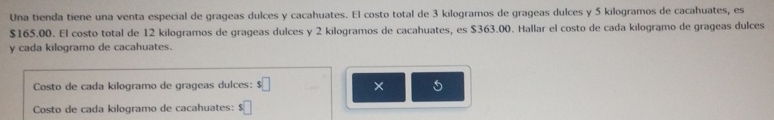 Una tienda tiene una venta especial de grageas dulces y cacahuates. El costo total de 3 kilogramos de grageas dulces y 5 kilogramos de cacahuates, es
$165.00. El costo total de 12 kilogramos de grageas dulces y 2 kilogramos de cacahuates, es $363.00. Hallar el costo de cada kilogramo de grageas dulces 
y cada kilogramo de cacahuates. 
Costo de cada kilogramo de grageas dulces: $□ × 5
Costo de cada kilogramo de cacahuates: $□