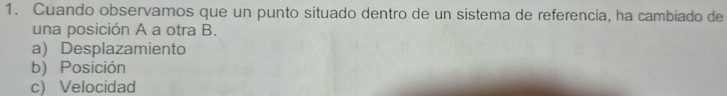 Cuando observamos que un punto situado dentro de un sistema de referencia, ha cambiado de
una posición A a otra B.
a) Desplazamiento
b) Posición
c) Velocidad