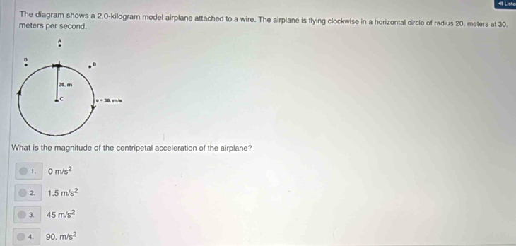 Liste
The diagram shows a 2.0-kilogram model airplane attached to a wire. The airplane is flying clockwise in a horizontal circle of radius 20. meters at 30.
meters per second.
What is the magnitude of the centripetal acceleration of the airplane?
1. 0m/s^2
2. 1.5m/s^2
3. 45m/s^2
4. 90.m/s^2