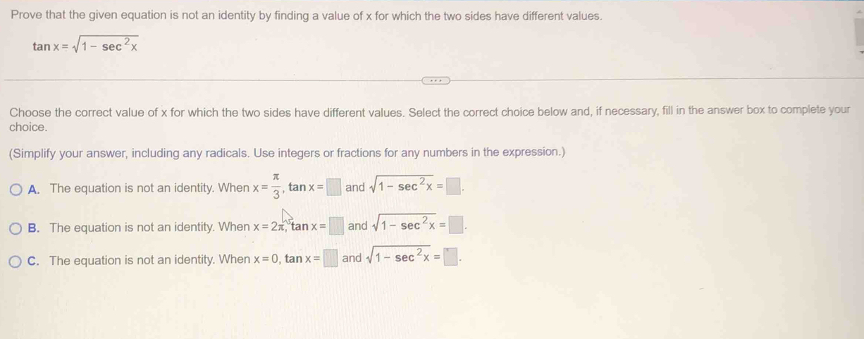 Prove that the given equation is not an identity by finding a value of x for which the two sides have different values.
tan x=sqrt(1-sec^2x)
Choose the correct value of x for which the two sides have different values. Select the correct choice below and, if necessary, fill in the answer box to complete your
choice.
(Simplify your answer, including any radicals. Use integers or fractions for any numbers in the expression.)
A. The equation is not an identity. When x= π /3 , tan x=□ and sqrt(1-sec^2x)=□.
B. The equation is not an identity. When x=2π , tan x=□ and sqrt(1-sec^2x)=□.
C. The equation is not an identity. When x=0, tan x=□ and sqrt(1-sec^2x)=□.