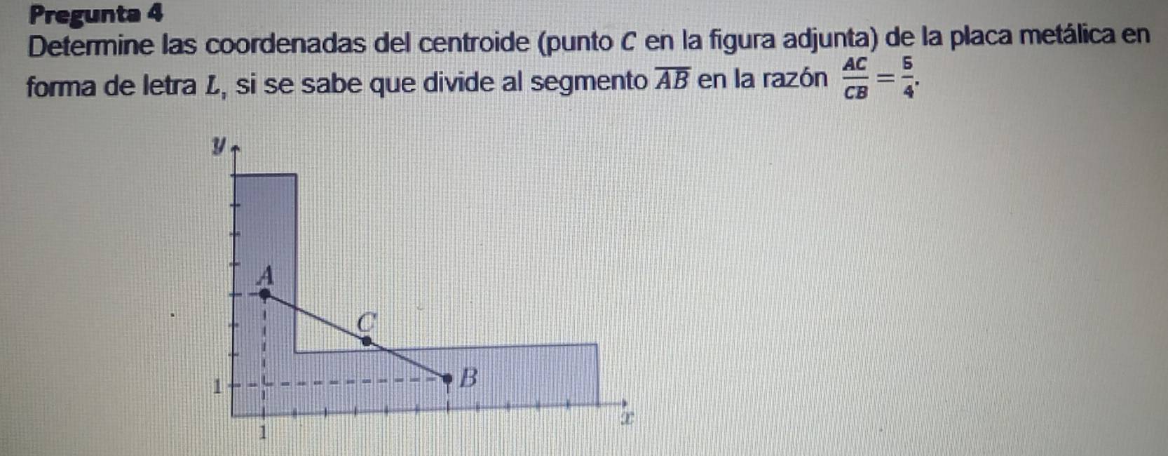 Pregunta 4 
Determine las coordenadas del centroide (punto C en la figura adjunta) de la placa metálica en 
forma de letra L, si se sabe que divide al segmento overline AB en la razón  AC/CB = 5/4 ,
y
A
C
1
B
∞
1