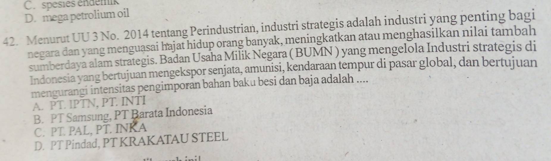 C. spésies endémik
D. mega petrolium oil
42. Menurut UU 3 No. 2014 tentang Perindustrian, industri strategis adalah industri yang penting bagi
negara dan yang menguasai hajat hidup orang banyak, meningkatkan atau menghasilkan nilai tambah
sumberdaya alam strategis. Badan Usaha Milik Negara ( BUMN ) yang mengelola Industri strategis di
Indonesia yang bertujuan mengekspor senjata, amunisi, kendaraan tempur di pasar global, dan bertujuan
mengurangi intensitas pengimporan bahan baku besi dan baja adalah ....
A. PT. IPTN, PT. INTI
B. PT Samsung, PT Barata Indonesia
C. PT PAL, PT. INK A
D. PT Pindad, PT KRAKATAU STEEL