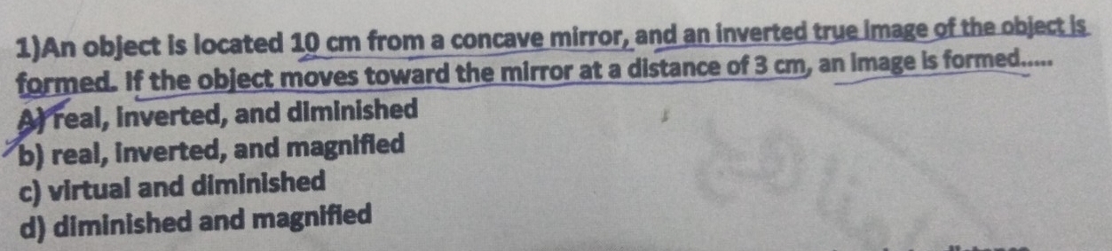 1)An object is located 10 cm from a concave mirror, and an inverted true image of the object is
formed. If the object moves toward the mirror at a distance of 3 cm, an image is formed.....
A real, inverted, and diminished
b) real, inverted, and magnified
c) virtual and diminished
d) diminished and magnified