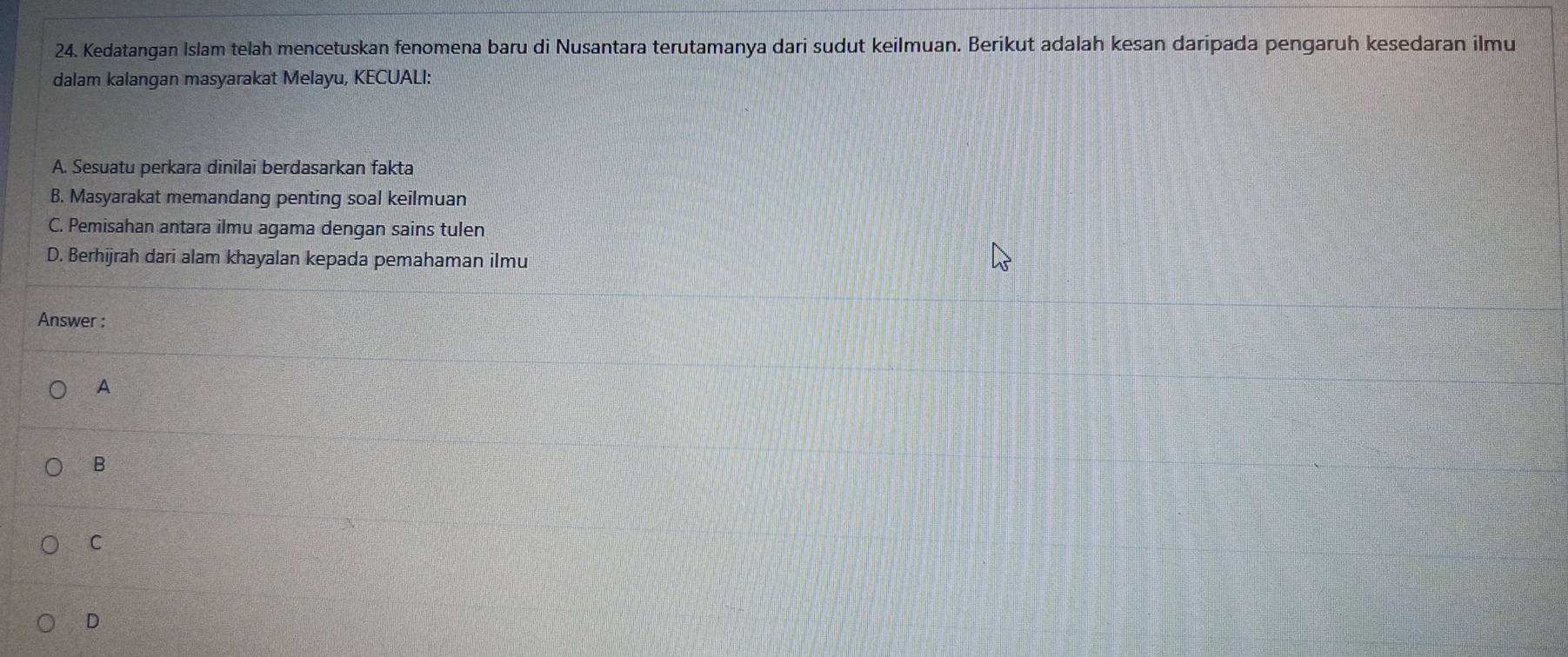 Kedatangan Islam telah mencetuskan fenomena baru di Nusantara terutamanya dari sudut keilmuan. Berikut adalah kesan daripada pengaruh kesedaran ilmu
dalam kalangan masyarakat Melayu, KECUALI:
A. Sesuatu perkara dinilai berdasarkan fakta
B. Masyarakat memandang penting soal keilmuan
C. Pemisahan antara ilmu agama dengan sains tulen
D. Berhijrah dari alam khayalan kepada pemahaman ilmu
Answer :
A
B
C
D