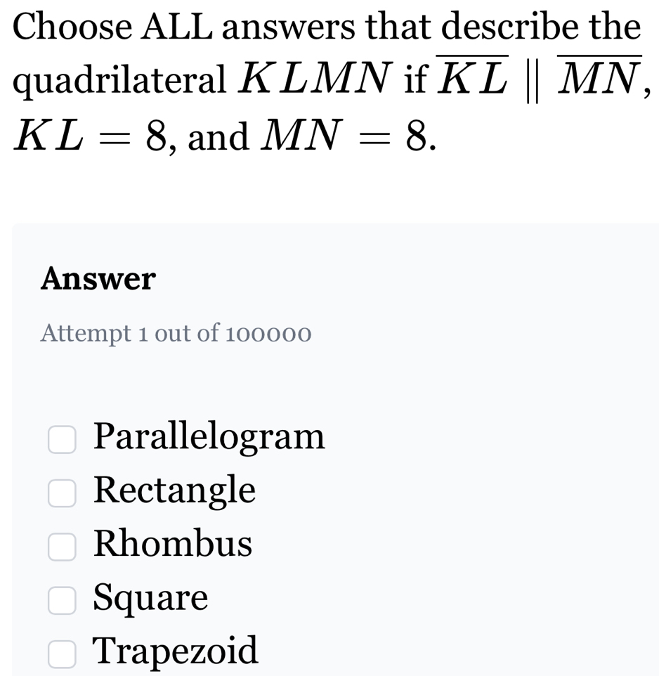 Choose ALL answers that describe the
quadrilateral KLMN if overline KLparallel overline MN,
KL=8 , and MN=8. 
Answer
Attempt 1 out of 100000
Parallelogram
Rectangle
Rhombus
Square
Trapezoid