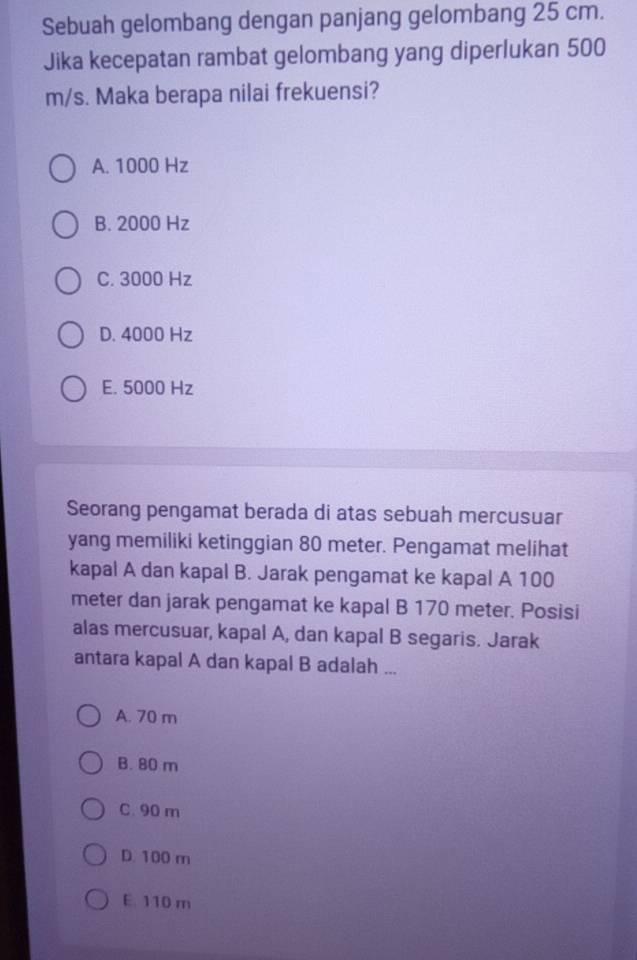 Sebuah gelombang dengan panjang gelombang 25 cm.
Jika kecepatan rambat gelombang yang diperlukan 500
m/s. Maka berapa nilai frekuensi?
A. 1000 Hz
B. 2000 Hz
C. 3000 Hz
D. 4000 Hz
E. 5000 Hz
Seorang pengamat berada di atas sebuah mercusuar
yang memiliki ketinggian 80 meter. Pengamat melihat
kapal A dan kapal B. Jarak pengamat ke kapal A 100
meter dan jarak pengamat ke kapal B 170 meter. Posisi
alas mercusuar, kapal A, dan kapal B segaris. Jarak
antara kapal A dan kapal B adalah ...
A. 70 m
B. 80 m
C. 90 m
D. 100 m
E 110 m