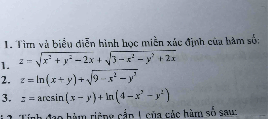 Tìm và biểu diễn hình học miền xác định của hàm số:
1. z=sqrt(x^2+y^2-2x)+sqrt(3-x^2-y^2+2x)
2. z=ln (x+y)+sqrt(9-x^2-y^2)
3. z=arcsin (x-y)+ln (4-x^2-y^2)
* 2. Tính đạo hàm riêng cấp 1 của các hàm số sau: