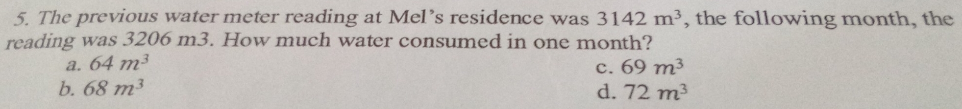 The previous water meter reading at Mel’s residence was 3142m^3 , the following month, the
reading was 3206 m3. How much water consumed in one month?
a. 64m^3 c. 69m^3
b. 68m^3 d. 72m^3