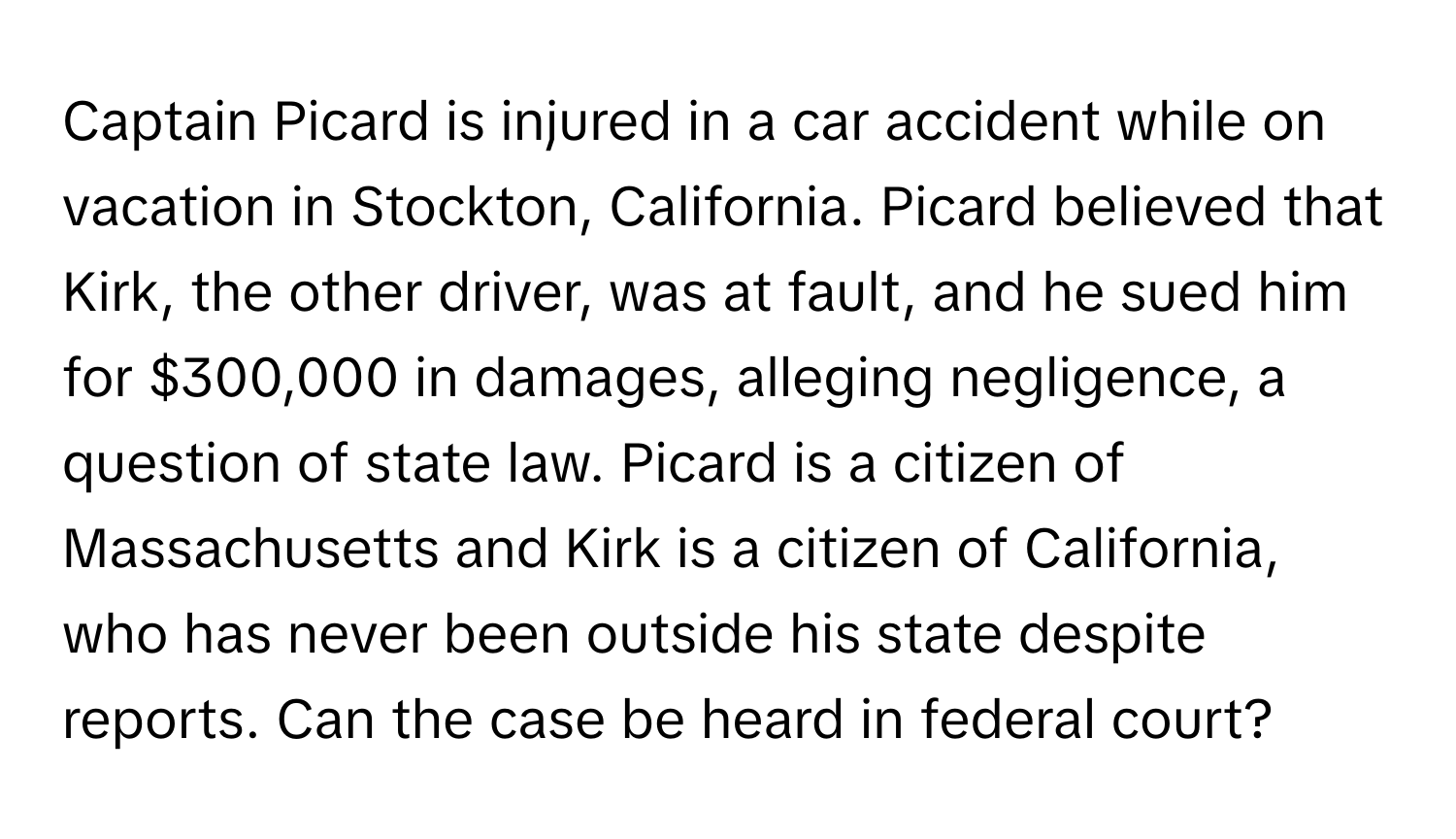 Captain Picard is injured in a car accident while on vacation in Stockton, California. Picard believed that Kirk, the other driver, was at fault, and he sued him for $300,000 in damages, alleging negligence, a question of state law. Picard is a citizen of Massachusetts and Kirk is a citizen of California, who has never been outside his state despite reports. Can the case be heard in federal court?