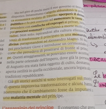 rove- Ma nel giro di pochi mesi il suo governo si fece 
icco- dispótico. Innanzitutto Caligola abbandonó la polis 
enza ca economica oculata di Tiberio: sperperó il dena 
li e i pubblico e fu poi costretto ad aumentare le tassé é 
be il procedere con confische ed espropri ai privati. Istit 
poi processi sommari e condannò a morte molti c 
tadini. Non solo: ispirandosi alla cultura ellenistic 
del tentò di trasformare il principato in una monarch 
ce divina, paragonandosi ad Alessandro Magno. Si fe 
tà poi proclamare Giove e introdusse un cerimoniale 
corte che prevedeva di prostrarsi di fronte al prind 
a pe. Questi atteggiamenti, se potevano essere accett 
1 nella parte orientale dell'Impero, dove già la perso 
di Augusto era stata fatta oggetto di culto, destaro 
aperta ostilità in quella occidentale, ancora legata a 
tradizioni repubblicane. 
Già gli storici antichi si sono interrogati sui mot 
di questa improvvisa trasformazione e alcuni han 
sostenuto che il cambiamento fosse da imputars : 
una malattia mentale del principe. 
lassassin io de l prin cipe l consens o c h r